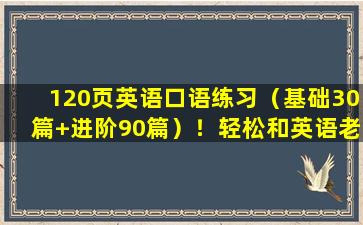 120页英语口语练习（基础30篇+进阶90篇）！轻松和英语老师对话！​