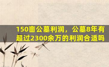 150亩公墓利润，公墓8年有超过2300余万的利润合适吗