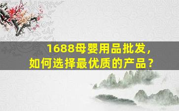 1688母婴用品批发，如何选择最优质的产品？