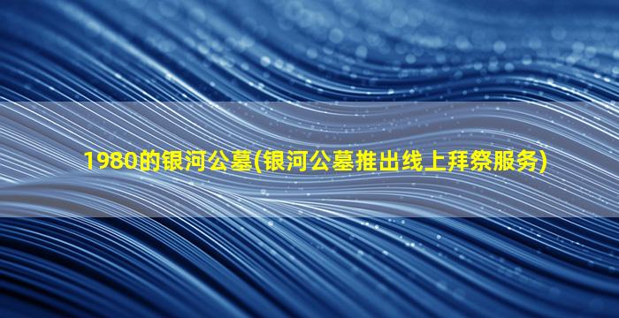 1980的银河公墓(银河公墓推出线上拜祭服务)