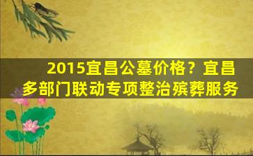 2015宜昌公墓价格？宜昌多部门联动专项整治殡葬服务