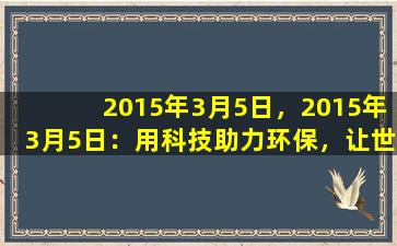 2015年3月5日，2015年3月5日：用科技助力环保，让世界更美好