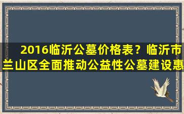 2016临沂公墓价格表？临沂市兰山区全面推动公益性公墓建设惠民服务