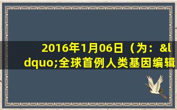 2016年1月06日（为：“全球首例人类基因编辑婴儿诞生”）