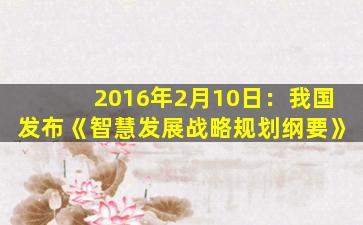 2016年2月10日：我国发布《智慧发展战略规划纲要》