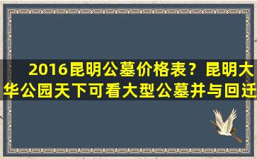 2016昆明公墓价格表？昆明大华公园天下可看大型公墓并与回迁房同区