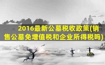 2016最新公墓税收政策(销售公墓免增值税和企业所得税吗)