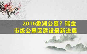 2016象湖公墓？瑞金市级公墓区建设最新进展