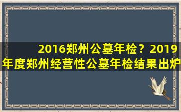 2016郑州公墓年检？2019年度郑州经营性公墓年检结果出炉