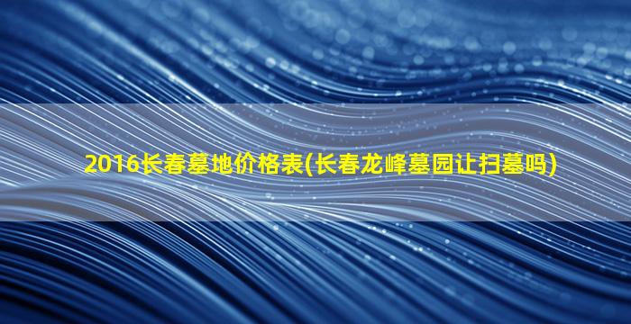 2016长春墓地价格表(长春龙峰墓园让扫墓吗)