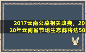 2017云南公墓相关政幾，2020年云南省节地生态葬将达50