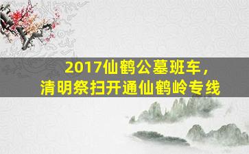 2017仙鹤公墓班车，清明祭扫开通仙鹤岭专线