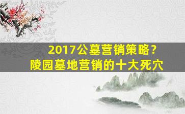 2017公墓营销策略？陵园墓地营销的十大死穴