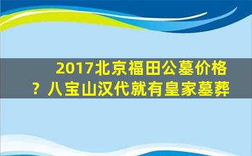 2017北京福田公墓价格？八宝山汉代就有皇家墓葬