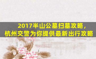 2017半山公墓扫墓攻略，杭州交警为你提供最新出行攻略