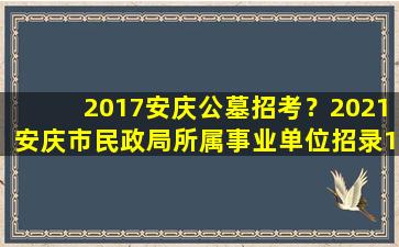 2017安庆公墓招考？2021安庆市民政局所属事业单位招录10人公告
