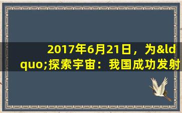 2017年6月21日，为“探索宇宙：我国成功发射天舟一号火箭”。