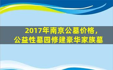 2017年南京公墓价格，公益性墓园修建豪华家族墓