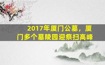 2017年厦门公墓，厦门多个墓陵园迎祭扫高峰