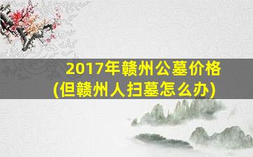 2017年赣州公墓价格(但赣州人扫墓怎么办)