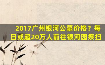 2017广州银河公墓价格？每日或超20万人前往银河园祭扫