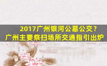 2017广州银河公墓公交？广州主要祭扫场所交通指引出炉