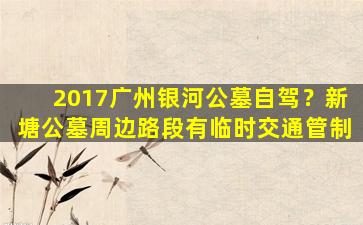 2017广州银河公墓自驾？新塘公墓周边路段有临时交通管制