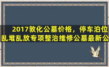 2017敦化公墓价格，停车泊位乱堆乱放专项整治维修公墓最新公告