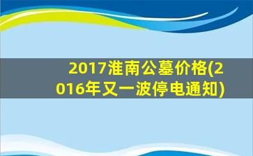 2017淮南公墓价格(2016年又一波停电通知)