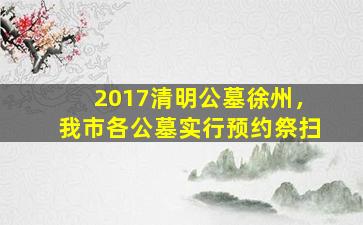 2017清明公墓徐州，我市各公墓实行预约祭扫