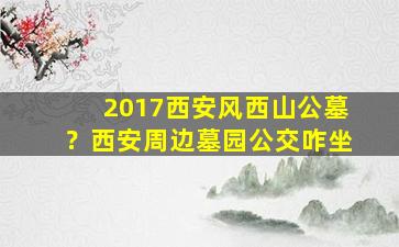 2017西安风西山公墓？西安周边墓园公交咋坐