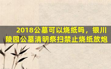 2018公墓可以烧纸吗，银川陵园公墓清明祭扫禁止烧纸放炮