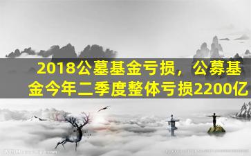 2018公墓基金亏损，公募基金今年二季度整体亏损2200亿