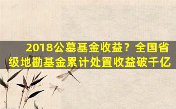 2018公墓基金收益？全国省级地勘基金累计处置收益破千亿