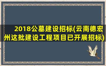 2018公墓建设招标(云南德宏州这批建设工程项目已开展招标)