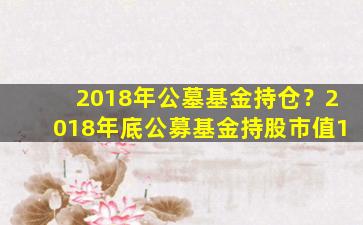 2018年公墓基金持仓？2018年底公募基金持股市值1