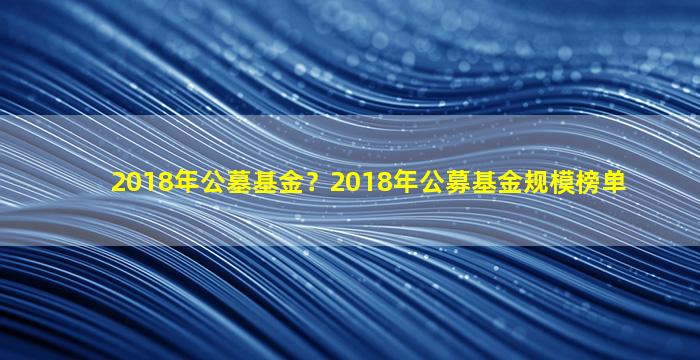 2018年公墓基金？2018年公募基金规模榜单