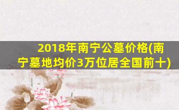 2018年南宁公墓价格(南宁墓地均价3万位居全国前十)