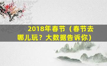 2018年春节（春节去哪儿玩？大数据告诉你）