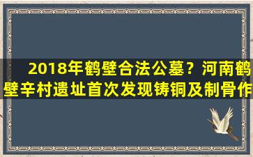 2018年鹤壁合法公墓？河南鹤壁辛村遗址首次发现铸铜及制骨作坊