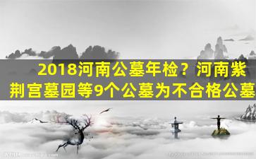 2018河南公墓年检？河南紫荆宫墓园等9个公墓为不合格公墓