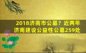 2018济南市公墓？近两年济南建设公益性公墓259处