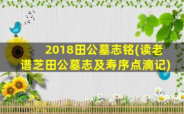 2018田公墓志铭(读老谱芝田公墓志及寿序点滴记)