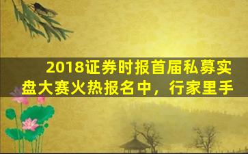 2018证券时报首届私募实盘大赛火热报名中，行家里手