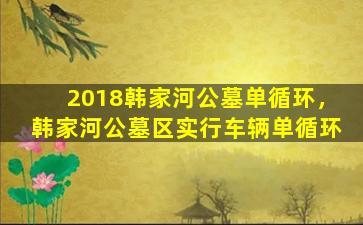 2018韩家河公墓单循环，韩家河公墓区实行车辆单循环