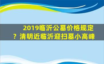 2019临沂公墓价格规定？清明近临沂迎扫墓小高峰