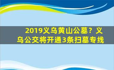 2019义乌黄山公墓？义乌公交将开通3条扫墓专线