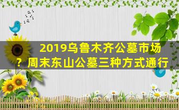 2019乌鲁木齐公墓市场？周末东山公墓三种方式通行