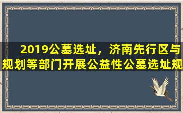 2019公墓选址，济南先行区与规划等部门开展公益性公墓选址规划对接