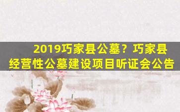 2019巧家县公墓？巧家县经营性公墓建设项目听证会公告